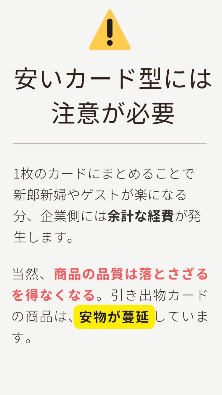 3品選べる引き出物カード「安いカード型には注意が必要」1枚のカードにまとめることで新郎新婦やゲストが楽になる分、企業側には余計な経費が発生します。当然、商品の品質は落とさざるをえなくなる。引き出物カードの商品は、安物が蔓延しています。