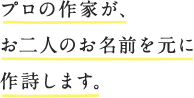 プロの作家が、お二人のお名前を元に作詩します。