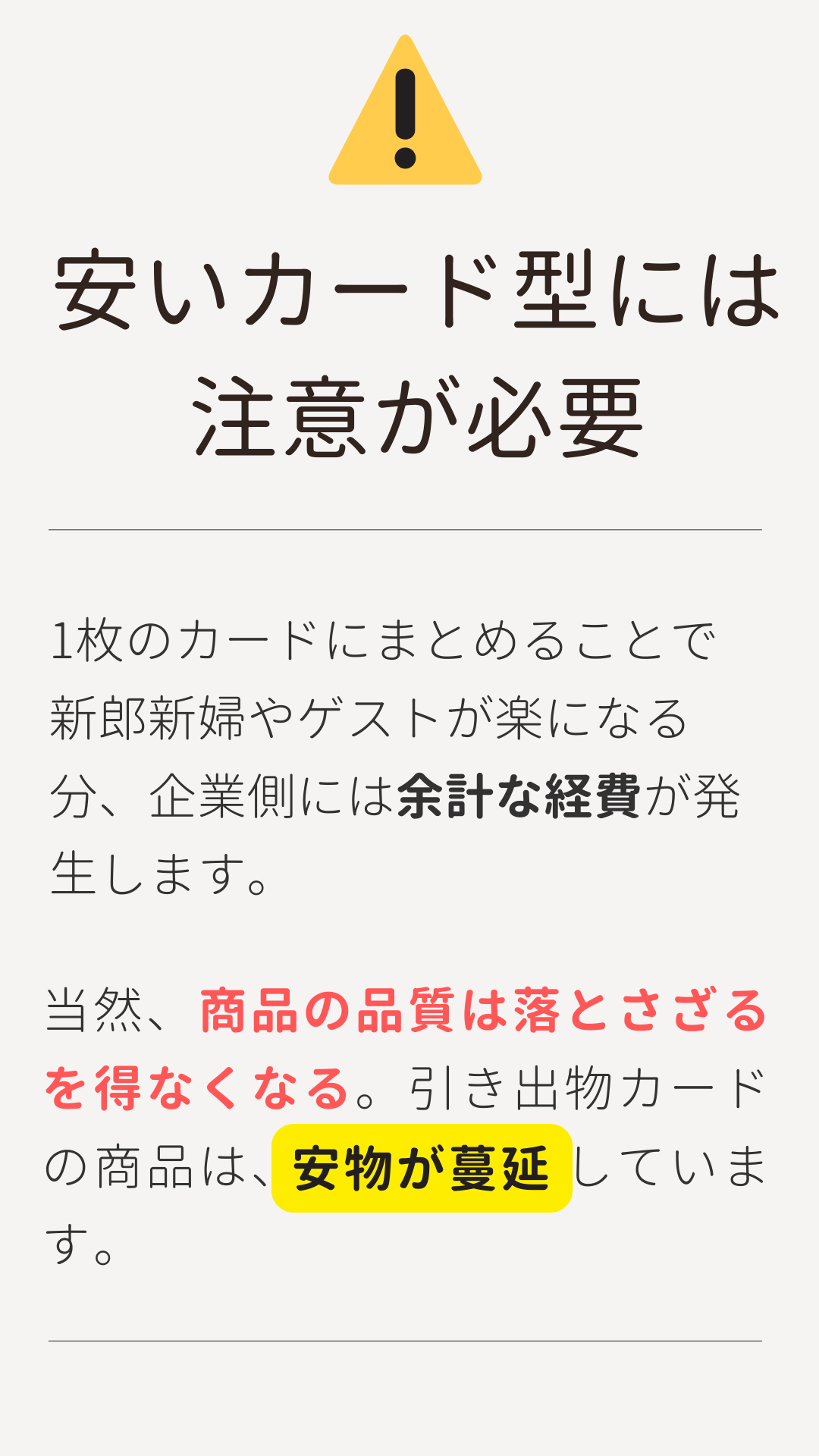 3品選べる引き出物カード「安いカード型には注意が必要」1枚のカードにまとめることで新郎新婦やゲストが楽になる分、企業側には余計な経費が発生します。当然、商品の品質は落とさざるをえなくなる。引き出物カードの商品は、安物が蔓延しています。
