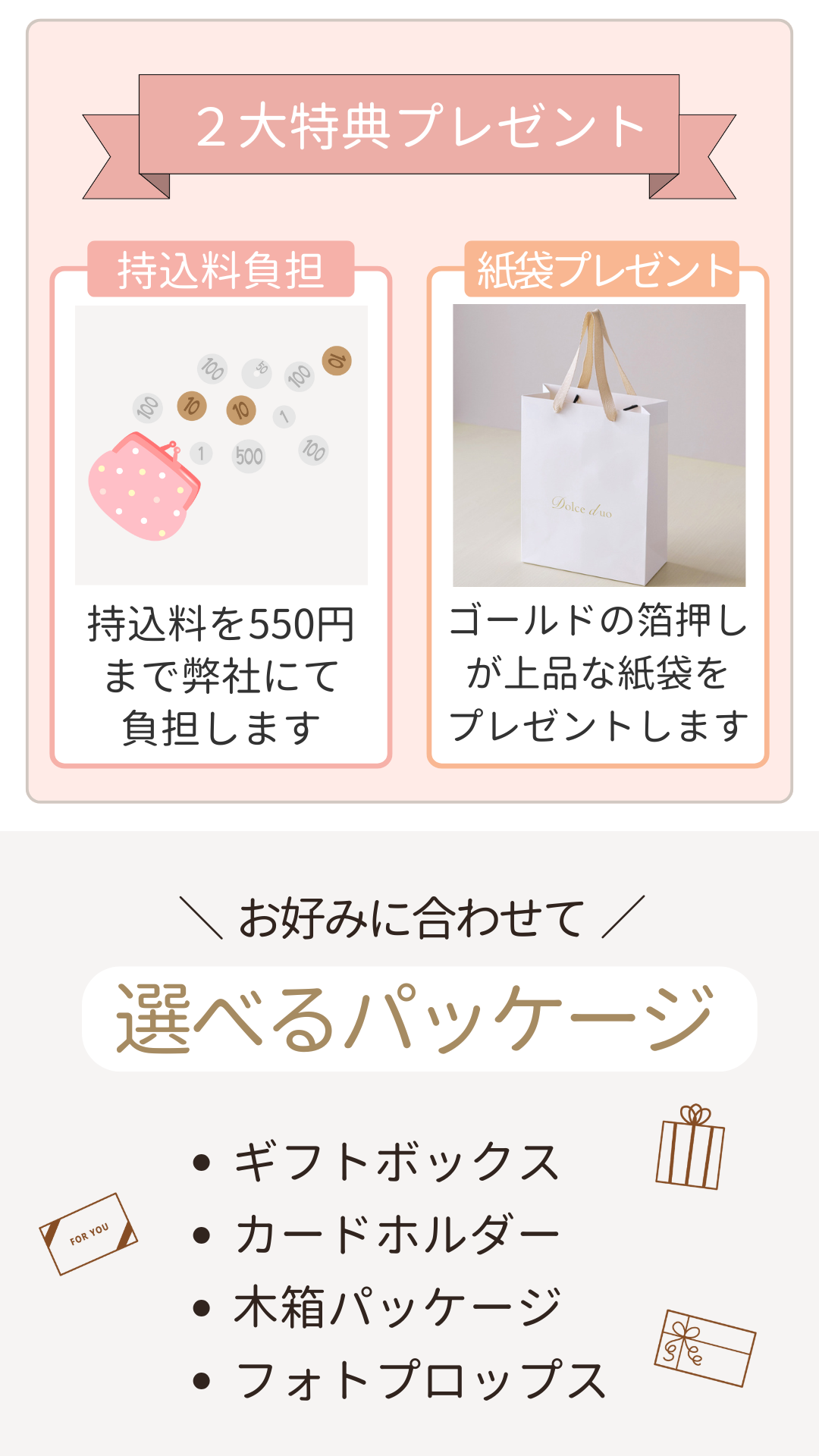 3品選べる引き出物カード 2大特典プレゼント「持ち込み料負担」持ち込み料を550円まで弊社が負担します。「紙袋プレゼント」ゴールドの箔押しが上品な紙袋をプレゼントします。 お好みに合わせて選べるパッケージ・ギフトボックス・カードホルダー・木箱パッケージ・フォトプロップス